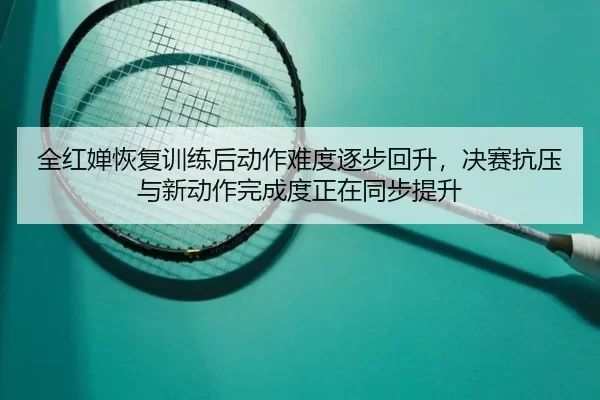 全红婵恢复训练后动作难度逐步回升，决赛抗压与新动作完成度正在同步提升