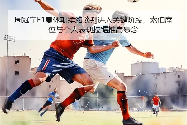 周冠宇F1夏休期续约谈判进入关键阶段，索伯席位与个人表现拉锯推高悬念